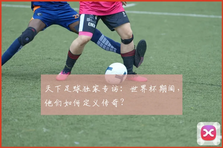 天下足球独家专访：世界杯期间，他们如何定义传奇？
