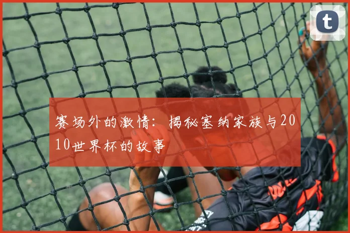 赛场外的激情：揭秘塞纳家族与2010世界杯的故事